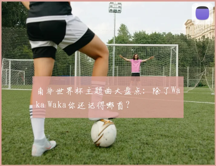 南非世界杯主题曲大盘点：除了Waka Waka你还记得哪首？
