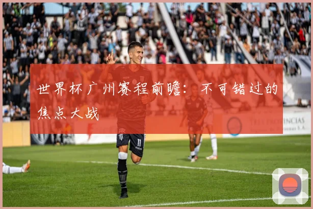 世界杯广州赛程前瞻：不可错过的焦点大战