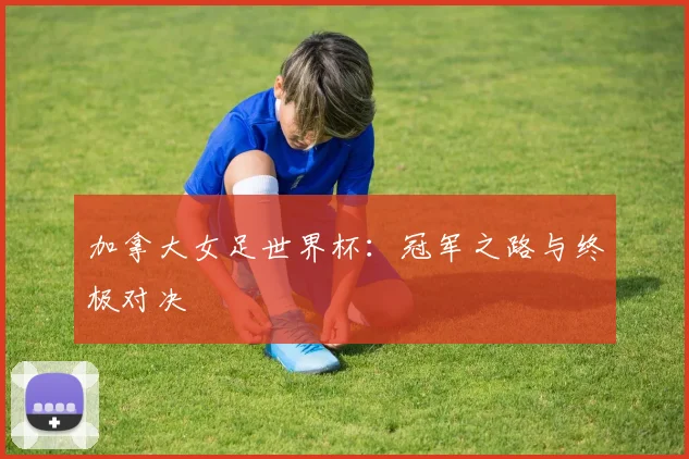 加拿大女足世界杯：冠军之路与终极对决
