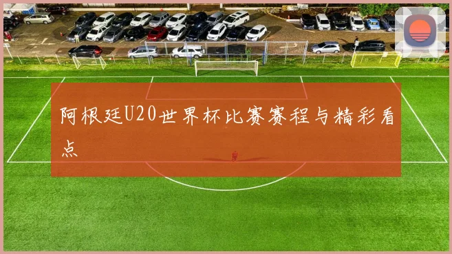 阿根廷U20世界杯比赛赛程与精彩看点