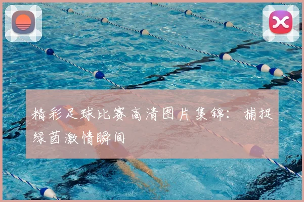 精彩足球比赛高清图片集锦：捕捉绿茵激情瞬间