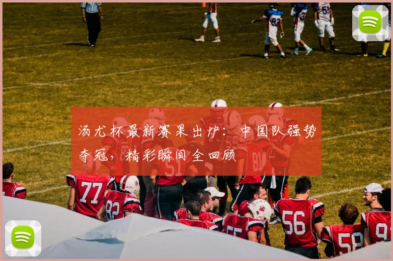 汤尤杯最新赛果出炉：中国队强势夺冠，精彩瞬间全回顾